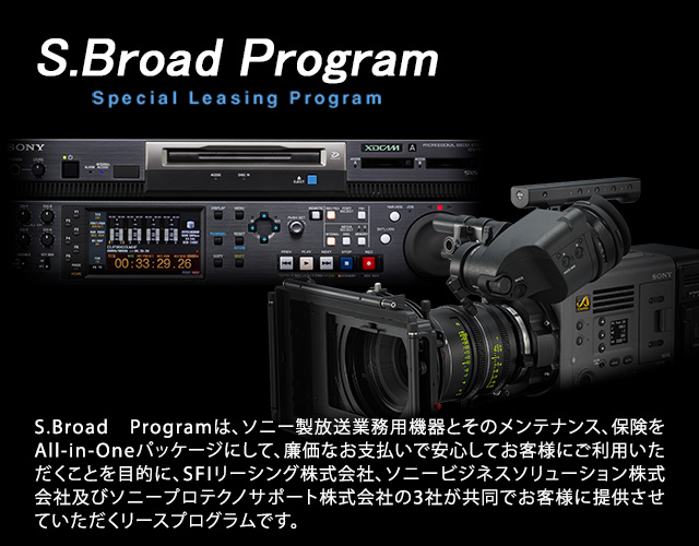 S.Broad Programは、ソニー放送業務用機器とそのメンテナンス、保険をALL-in-Oneパッケージにして、廉価なお支払いで安心してお客様にご利用いただくことを目的に、SFIリーシング株式会社、ソニービジネスソリューション株式会社及びソニープロテクノサポート株式会社の3社が共同でお客様に提供させていただくリースプログラムです。