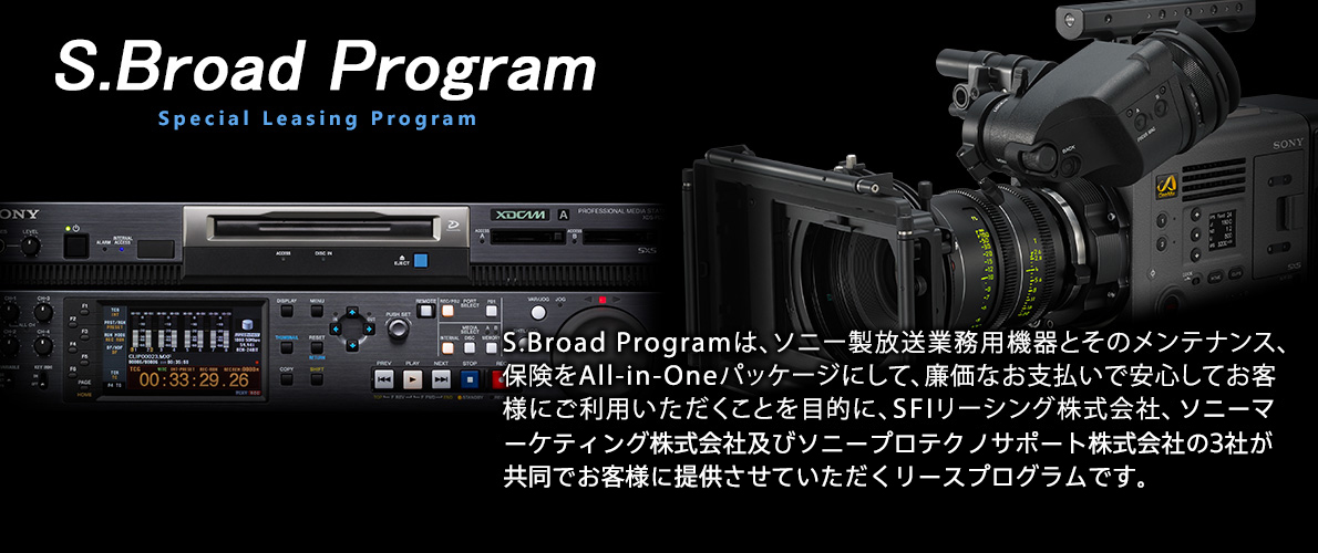 S.Broad Programは、ソニー放送業務用機器とそのメンテナンス、保険をALL-in-Oneパッケージにして、廉価なお支払いで安心してお客様にご利用いただくことを目的に、SFIリーシング株式会社、ソニービジネスソリューション株式会社及びソニープロテクノサポート株式会社の3社が共同でお客様に提供させていただくリースプログラムです。